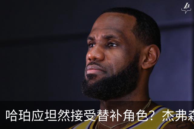 哈珀应坦然接受替补角色？杰弗森：哈登唯一打进总决赛时是第六人